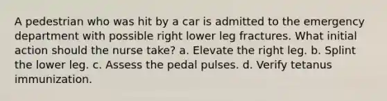 A pedestrian who was hit by a car is admitted to the emergency department with possible right lower leg fractures. What initial action should the nurse take? a. Elevate the right leg. b. Splint the lower leg. c. Assess the pedal pulses. d. Verify tetanus immunization.