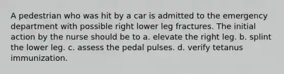 A pedestrian who was hit by a car is admitted to the emergency department with possible right lower leg fractures. The initial action by the nurse should be to a. elevate the right leg. b. splint the lower leg. c. assess the pedal pulses. d. verify tetanus immunization.