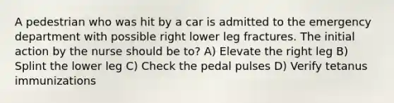 A pedestrian who was hit by a car is admitted to the emergency department with possible right lower leg fractures. The initial action by the nurse should be to? A) Elevate the right leg B) Splint the lower leg C) Check the pedal pulses D) Verify tetanus immunizations