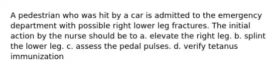 A pedestrian who was hit by a car is admitted to the emergency department with possible right lower leg fractures. The initial action by the nurse should be to a. elevate the right leg. b. splint the lower leg. c. assess the pedal pulses. d. verify tetanus immunization