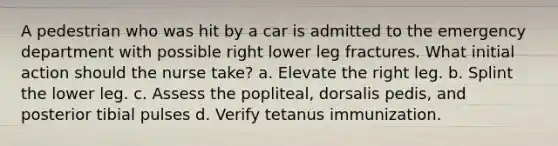 A pedestrian who was hit by a car is admitted to the emergency department with possible right lower leg fractures. What initial action should the nurse take? a. Elevate the right leg. b. Splint the lower leg. c. Assess the popliteal, dorsalis pedis, and posterior tibial pulses d. Verify tetanus immunization.