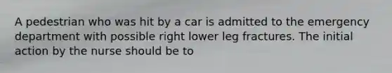 A pedestrian who was hit by a car is admitted to the emergency department with possible right lower leg fractures. The initial action by the nurse should be to