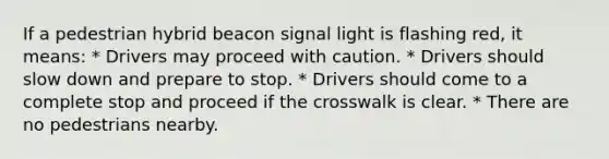 If a pedestrian hybrid beacon signal light is flashing red, it means: * Drivers may proceed with caution. * Drivers should slow down and prepare to stop. * Drivers should come to a complete stop and proceed if the crosswalk is clear. * There are no pedestrians nearby.