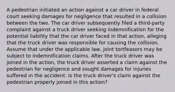 A pedestrian initiated an action against a car driver in federal court seeking damages for negligence that resulted in a collision between the two. The car driver subsequently filed a third-party complaint against a truck driver seeking indemnification for the potential liability that the car driver faced in that action, alleging that the truck driver was responsible for causing the collision. Assume that under the applicable law, joint tortfeasors may be subject to indemnification claims. After the truck driver was joined in the action, the truck driver asserted a claim against the pedestrian for negligence and sought damages for injuries suffered in the accident. Is the truck driver's claim against the pedestrian properly joined in this action?