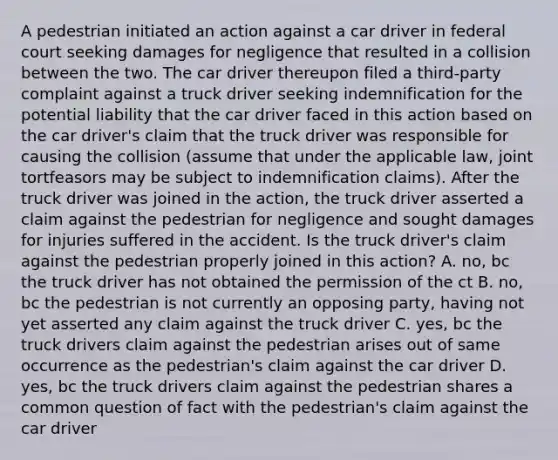 A pedestrian initiated an action against a car driver in federal court seeking damages for negligence that resulted in a collision between the two. The car driver thereupon filed a third-party complaint against a truck driver seeking indemnification for the potential liability that the car driver faced in this action based on the car driver's claim that the truck driver was responsible for causing the collision (assume that under the applicable law, joint tortfeasors may be subject to indemnification claims). After the truck driver was joined in the action, the truck driver asserted a claim against the pedestrian for negligence and sought damages for injuries suffered in the accident. Is the truck driver's claim against the pedestrian properly joined in this action? A. no, bc the truck driver has not obtained the permission of the ct B. no, bc the pedestrian is not currently an opposing party, having not yet asserted any claim against the truck driver C. yes, bc the truck drivers claim against the pedestrian arises out of same occurrence as the pedestrian's claim against the car driver D. yes, bc the truck drivers claim against the pedestrian shares a common question of fact with the pedestrian's claim against the car driver