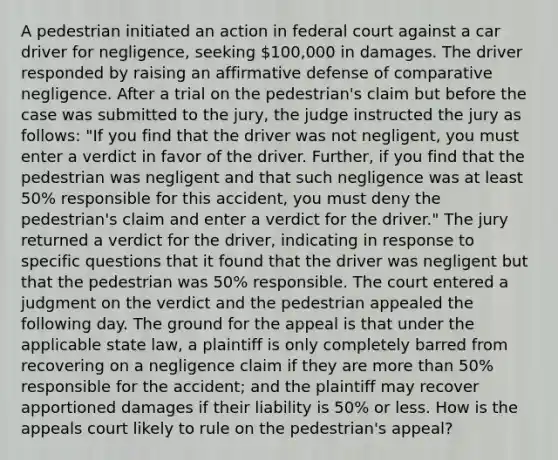 A pedestrian initiated an action in federal court against a car driver for negligence, seeking 100,000 in damages. The driver responded by raising an affirmative defense of comparative negligence. After a trial on the pedestrian's claim but before the case was submitted to the jury, the judge instructed the jury as follows: "If you find that the driver was not negligent, you must enter a verdict in favor of the driver. Further, if you find that the pedestrian was negligent and that such negligence was at least 50% responsible for this accident, you must deny the pedestrian's claim and enter a verdict for the driver." The jury returned a verdict for the driver, indicating in response to specific questions that it found that the driver was negligent but that the pedestrian was 50% responsible. The court entered a judgment on the verdict and the pedestrian appealed the following day. The ground for the appeal is that under the applicable state law, a plaintiff is only completely barred from recovering on a negligence claim if they are more than 50% responsible for the accident; and the plaintiff may recover apportioned damages if their liability is 50% or less. How is the appeals court likely to rule on the pedestrian's appeal?