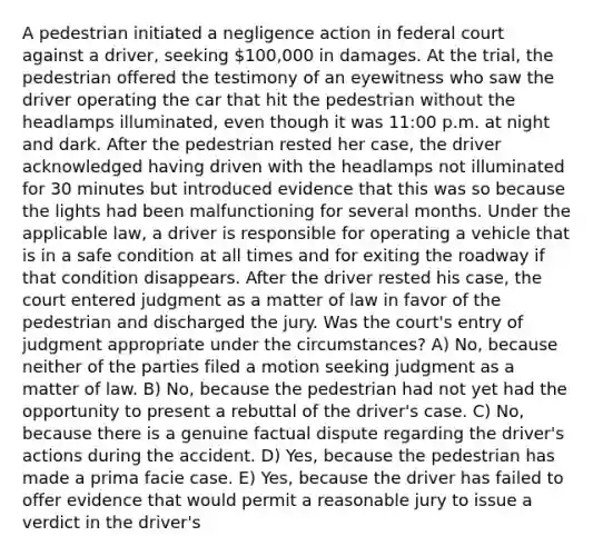 A pedestrian initiated a negligence action in federal court against a driver, seeking 100,000 in damages. At the trial, the pedestrian offered the testimony of an eyewitness who saw the driver operating the car that hit the pedestrian without the headlamps illuminated, even though it was 11:00 p.m. at night and dark. After the pedestrian rested her case, the driver acknowledged having driven with the headlamps not illuminated for 30 minutes but introduced evidence that this was so because the lights had been malfunctioning for several months. Under the applicable law, a driver is responsible for operating a vehicle that is in a safe condition at all times and for exiting the roadway if that condition disappears. After the driver rested his case, the court entered judgment as a matter of law in favor of the pedestrian and discharged the jury. Was the court's entry of judgment appropriate under the circumstances? A) No, because neither of the parties filed a motion seeking judgment as a matter of law. B) No, because the pedestrian had not yet had the opportunity to present a rebuttal of the driver's case. C) No, because there is a genuine factual dispute regarding the driver's actions during the accident. D) Yes, because the pedestrian has made a prima facie case. E) Yes, because the driver has failed to offer evidence that would permit a reasonable jury to issue a verdict in the driver's