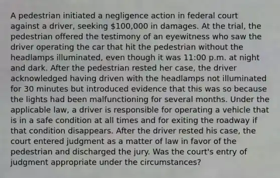 A pedestrian initiated a negligence action in federal court against a driver, seeking 100,000 in damages. At the trial, the pedestrian offered the testimony of an eyewitness who saw the driver operating the car that hit the pedestrian without the headlamps illuminated, even though it was 11:00 p.m. at night and dark. After the pedestrian rested her case, the driver acknowledged having driven with the headlamps not illuminated for 30 minutes but introduced evidence that this was so because the lights had been malfunctioning for several months. Under the applicable law, a driver is responsible for operating a vehicle that is in a safe condition at all times and for exiting the roadway if that condition disappears. After the driver rested his case, the court entered judgment as a matter of law in favor of the pedestrian and discharged the jury. Was the court's entry of judgment appropriate under the circumstances?