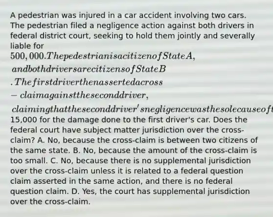 A pedestrian was injured in a car accident involving two cars. The pedestrian filed a negligence action against both drivers in federal district court, seeking to hold them jointly and severally liable for 500,000. The pedestrian is a citizen of State A, and both drivers are citizens of State B. The first driver then asserted a cross-claim against the second driver, claiming that the second driver's negligence was the sole cause of the accident and seeking to recover from the second driver15,000 for the damage done to the first driver's car. Does the federal court have subject matter jurisdiction over the cross-claim? A. No, because the cross-claim is between two citizens of the same state. B. No, because the amount of the cross-claim is too small. C. No, because there is no supplemental jurisdiction over the cross-claim unless it is related to a federal question claim asserted in the same action, and there is no federal question claim. D. Yes, the court has supplemental jurisdiction over the cross-claim.