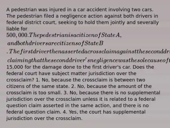 A pedestrian was injured in a car accident involving two cars. The pedestrian filed a negligence action against both drivers in federal district court, seeking to hold them jointly and severally liable for 500,000. The pedestrian is a citizen of State A, and both drivers are citizens of State B. The first driver then asserted a crossclaim against the second driver, claiming that the second driver's negligence was the sole cause of the accident and seeking to recover from the second driver15,000 for the damage done to the first driver's car. Does the federal court have subject matter jurisdiction over the crossclaim? 1. No, because the crossclaim is between two citizens of the same state. 2. No, because the amount of the crossclaim is too small. 3. No, because there is no supplemental jurisdiction over the crossclaim unless it is related to a federal question claim asserted in the same action, and there is no federal question claim. 4. Yes, the court has supplemental jurisdiction over the crossclaim.