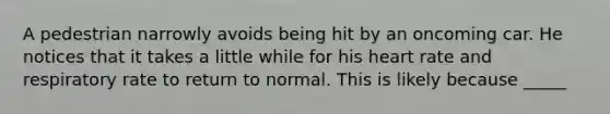 A pedestrian narrowly avoids being hit by an oncoming car. He notices that it takes a little while for his heart rate and respiratory rate to return to normal. This is likely because _____