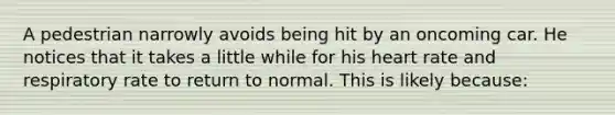 A pedestrian narrowly avoids being hit by an oncoming car. He notices that it takes a little while for his heart rate and respiratory rate to return to normal. This is likely because: