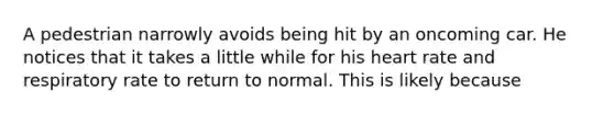 A pedestrian narrowly avoids being hit by an oncoming car. He notices that it takes a little while for his heart rate and respiratory rate to return to normal. This is likely because