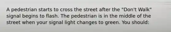 A pedestrian starts to cross the street after the "Don't Walk" signal begins to flash. The pedestrian is in the middle of the street when your signal light changes to green. You should: