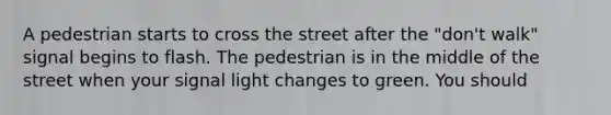 A pedestrian starts to cross the street after the "don't walk" signal begins to flash. The pedestrian is in the middle of the street when your signal light changes to green. You should