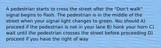 A pedestrian starts to cross the street after the "Don't walk" signal begins to flash. The pedestrian is in the middle of the street when your signal light changes to green. You should A) proceed if the pedestrian is not in your lane B) honk your horn C) wait until the pedestrian crosses the street before proceeding D) proceed if you have the right of way