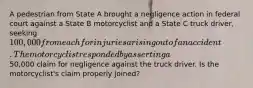 A pedestrian from State A brought a negligence action in federal court against a State B motorcyclist and a State C truck driver, seeking 100,000 from each for injuries arising out of an accident. The motorcyclist responded by asserting a50,000 claim for negligence against the truck driver. Is the motorcyclist's claim properly joined?