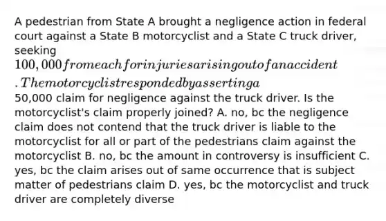 A pedestrian from State A brought a negligence action in federal court against a State B motorcyclist and a State C truck driver, seeking 100,000 from each for injuries arising out of an accident. The motorcyclist responded by asserting a50,000 claim for negligence against the truck driver. Is the motorcyclist's claim properly joined? A. no, bc the negligence claim does not contend that the truck driver is liable to the motorcyclist for all or part of the pedestrians claim against the motorcyclist B. no, bc the amount in controversy is insufficient C. yes, bc the claim arises out of same occurrence that is subject matter of pedestrians claim D. yes, bc the motorcyclist and truck driver are completely diverse