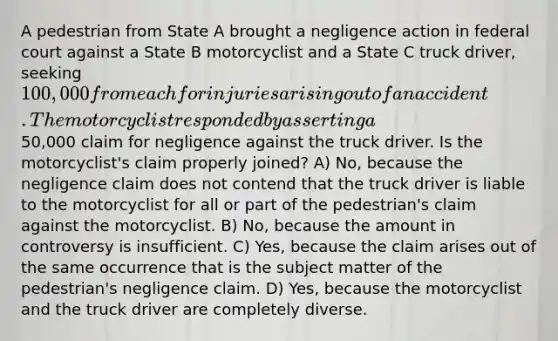 A pedestrian from State A brought a negligence action in federal court against a State B motorcyclist and a State C truck driver, seeking 100,000 from each for injuries arising out of an accident. The motorcyclist responded by asserting a50,000 claim for negligence against the truck driver. Is the motorcyclist's claim properly joined? A) No, because the negligence claim does not contend that the truck driver is liable to the motorcyclist for all or part of the pedestrian's claim against the motorcyclist. B) No, because the amount in controversy is insufficient. C) Yes, because the claim arises out of the same occurrence that is the subject matter of the pedestrian's negligence claim. D) Yes, because the motorcyclist and the truck driver are completely diverse.