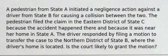 A pedestrian from State A initiated a negligence action against a driver from State B for causing a collision between the two. The pedestrian filed the claim in the Eastern District of State C because the accident happened there and because it was near her home in State A. The driver responded by filing a motion to transfer the case to the Northern District of State B, where the driver's home is located. Is the court likely to grant the motion?