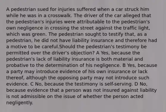 A pedestrian sued for injuries suffered when a car struck him while he was in a crosswalk. The driver of the car alleged that the pedestrian's injuries were attributable to the pedestrian's own negligence in crossing the street against the traffic light, which was green. The pedestrian sought to testify that, as a pedestrian, he did not have liability insurance and therefore had a motive to be careful.Should the pedestrian's testimony be permitted over the driver's objection? A Yes, because the pedestrian's lack of liability insurance is both material and probative to the determination of his negligence. B Yes, because a party may introduce evidence of his own insurance or lack thereof, although the opposing party may not introduce such evidence. C No, because the testimony is self-serving. D No, because evidence that a person was not insured against liability is not admissible on the issue of whether the person acted negligently.