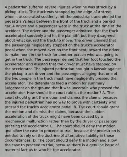 A pedestrian suffered severe injuries when he was struck by a pickup truck. The truck was stopped by the edge of a street when it accelerated suddenly, hit the pedestrian, and pinned the pedestrian's legs between the front of the truck and a parked car. A driver and a passenger were in the truck at the time of the accident. The driver and the passenger admitted that the truck accelerated suddenly and hit the plaintiff, but they disagreed about what caused the truck to move. The driver claimed that the passenger negligently stepped on the truck's accelerator pedal when she moved over on the front seat, toward the driver, to make room in the truck for another person who was going to get in the truck. The passenger denied that her foot touched the accelerator and insisted that the driver must have stepped on the accelerator. The injured pedestrian brought a lawsuit against the pickup truck driver and the passenger, alleging that one of the two people in the truck must have negligently pressed the accelerator. The defendants filed a motion for summary judgement on the ground that it was uncertain who pressed the accelerator. How should the court rule on the motion? A. The court should grant the motion and dismiss the claims, because the injured pedestrian has no way to prove with certainty who pressed the truck's accelerator pedal. B. The court should grant the motion and dismiss the claims, because the sudden acceleration of the truck might have been caused by a mechanical malfunction rather than by the driver or passenger pressing the accelerator. C. The court should deny the motion and allow the case to proceed to trial, because the pedestrian is entitled to rely on the doctrine of alternative liability in these circumstances. D. The court should deny the motion and allow the case to proceed to trial, because there is a genuine issue of material fact as to who hit the accelerator.