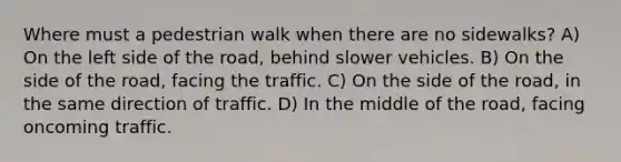 Where must a pedestrian walk when there are no sidewalks? A) On the left side of the road, behind slower vehicles. B) On the side of the road, facing the traffic. C) On the side of the road, in the same direction of traffic. D) In the middle of the road, facing oncoming traffic.