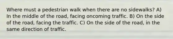 Where must a pedestrian walk when there are no sidewalks? A) In the middle of the road, facing oncoming traffic. B) On the side of the road, facing the traffic. C) On the side of the road, in the same direction of traffic.