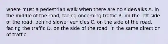 where must a pedestrian walk when there are no sidewalks A. in the middle of the road, facing oncoming traffic B. on the left side of the road, behind slower vehicles C. on the side of the road, facing the traffic D. on the side of the road, in the same direction of traffic