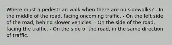 Where must a pedestrian walk when there are no sidewalks? - In the middle of the road, facing oncoming traffic. - On the left side of the road, behind slower vehicles. - On the side of the road, facing the traffic. - On the side of the road, in the same direction of traffic.