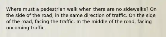 Where must a pedestrian walk when there are no sidewalks? On the side of the road, in the same direction of traffic. On the side of the road, facing the traffic. In the middle of the road, facing oncoming traffic.