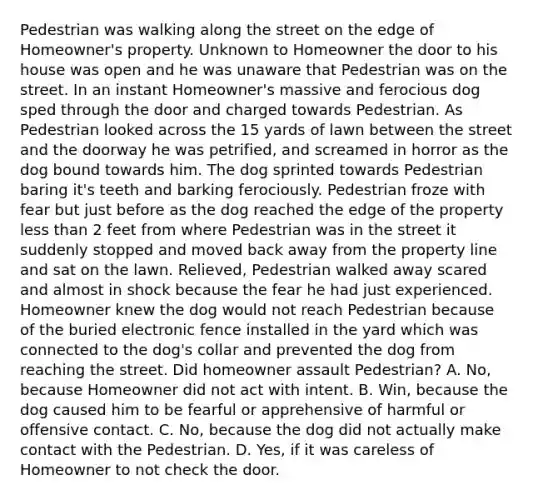 Pedestrian was walking along the street on the edge of Homeowner's property. Unknown to Homeowner the door to his house was open and he was unaware that Pedestrian was on the street. In an instant Homeowner's massive and ferocious dog sped through the door and charged towards Pedestrian. As Pedestrian looked across the 15 yards of lawn between the street and the doorway he was petrified, and screamed in horror as the dog bound towards him. The dog sprinted towards Pedestrian baring it's teeth and barking ferociously. Pedestrian froze with fear but just before as the dog reached the edge of the property less than 2 feet from where Pedestrian was in the street it suddenly stopped and moved back away from the property line and sat on the lawn. Relieved, Pedestrian walked away scared and almost in shock because the fear he had just experienced. Homeowner knew the dog would not reach Pedestrian because of the buried electronic fence installed in the yard which was connected to the dog's collar and prevented the dog from reaching the street. Did homeowner assault Pedestrian? A. No, because Homeowner did not act with intent. B. Win, because the dog caused him to be fearful or apprehensive of harmful or offensive contact. C. No, because the dog did not actually make contact with the Pedestrian. D. Yes, if it was careless of Homeowner to not check the door.