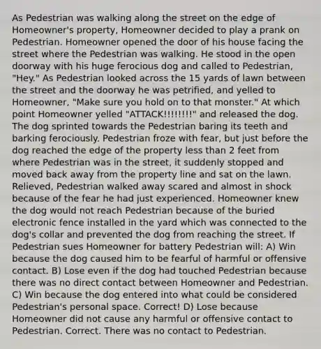 As Pedestrian was walking along the street on the edge of Homeowner's property, Homeowner decided to play a prank on Pedestrian. Homeowner opened the door of his house facing the street where the Pedestrian was walking. He stood in the open doorway with his huge ferocious dog and called to Pedestrian, "Hey." As Pedestrian looked across the 15 yards of lawn between the street and the doorway he was petrified, and yelled to Homeowner, "Make sure you hold on to that monster." At which point Homeowner yelled "ATTACK!!!!!!!!" and released the dog. The dog sprinted towards the Pedestrian baring its teeth and barking ferociously. Pedestrian froze with fear, but just before the dog reached the edge of the property less than 2 feet from where Pedestrian was in the street, it suddenly stopped and moved back away from the property line and sat on the lawn. Relieved, Pedestrian walked away scared and almost in shock because of the fear he had just experienced. Homeowner knew the dog would not reach Pedestrian because of the buried electronic fence installed in the yard which was connected to the dog's collar and prevented the dog from reaching the street. If Pedestrian sues Homeowner for battery Pedestrian will: A) Win because the dog caused him to be fearful of harmful or offensive contact. B) Lose even if the dog had touched Pedestrian because there was no direct contact between Homeowner and Pedestrian. C) Win because the dog entered into what could be considered Pedestrian's personal space. Correct! D) Lose because Homeowner did not cause any harmful or offensive contact to Pedestrian. Correct. There was no contact to Pedestrian.