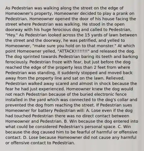 As Pedestrian was walking along the street on the edge of Homeowner's property, Homeowner decided to play a prank on Pedestrian. Homeowner opened the door of his house facing the street where Pedestrian was walking. He stood in the open doorway with his huge ferocious dog and called to Pedestrian, "Hey." As Pedestrian looked across the 15 yards of lawn between the street and the doorway, he was petrified, and yelled to Homeowner, "make sure you hold on to that monster." At which point Homeowner yelled, "ATTACK!!!!!!!!" and released the dog. The dog sprinted towards Pedestrian baring its teeth and barking ferociously. Pedestrian froze with fear, but just before the dog reached the edge of the property <a href='https://www.questionai.com/knowledge/k7BtlYpAMX-less-than' class='anchor-knowledge'>less than</a> 2 feet from where Pedestrian was standing, it suddenly stopped and moved back away from the property line and sat on the lawn. Relieved, Pedestrian walked away scared and almost in shock because the fear he had just experienced. Homeowner knew the dog would not reach Pedestrian because of the buried electronic fence installed in the yard which was connected to the dog's collar and prevented the dog from reaching the street. If Pedestrian sues Homeowner for battery Pedestrian will: A. Lose even if the dog had touched Pedestrian there was no direct contact between Homeowner and Pedestrian. B. Win because the dog entered into what could be considered Pedestrian's personal space. C. Win because the dog caused him to be fearful of harmful or offensive contact. D. Lose because Homeowner did not cause any harmful or offensive contact to Pedestrian.