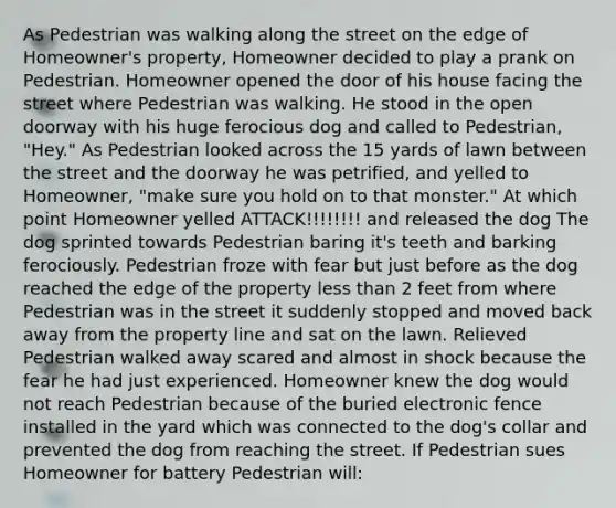 As Pedestrian was walking along the street on the edge of Homeowner's property, Homeowner decided to play a prank on Pedestrian. Homeowner opened the door of his house facing the street where Pedestrian was walking. He stood in the open doorway with his huge ferocious dog and called to Pedestrian, "Hey." As Pedestrian looked across the 15 yards of lawn between the street and the doorway he was petrified, and yelled to Homeowner, "make sure you hold on to that monster." At which point Homeowner yelled ATTACK!!!!!!!! and released the dog The dog sprinted towards Pedestrian baring it's teeth and barking ferociously. Pedestrian froze with fear but just before as the dog reached the edge of the property less than 2 feet from where Pedestrian was in the street it suddenly stopped and moved back away from the property line and sat on the lawn. Relieved Pedestrian walked away scared and almost in shock because the fear he had just experienced. Homeowner knew the dog would not reach Pedestrian because of the buried electronic fence installed in the yard which was connected to the dog's collar and prevented the dog from reaching the street. If Pedestrian sues Homeowner for battery Pedestrian will: