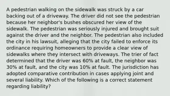 A pedestrian walking on the sidewalk was struck by a car backing out of a driveway. The driver did not see the pedestrian because her neighbor's bushes obscured her view of the sidewalk. The pedestrian was seriously injured and brought suit against the driver and the neighbor. The pedestrian also included the city in his lawsuit, alleging that the city failed to enforce its ordinance requiring homeowners to provide a clear view of sidewalks where they intersect with driveways. The trier of fact determined that the driver was 60% at fault, the neighbor was 30% at fault, and the city was 10% at fault. The jurisdiction has adopted comparative contribution in cases applying joint and several liability. Which of the following is a correct statement regarding liability?