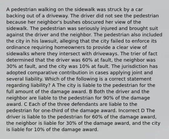 A pedestrian walking on the sidewalk was struck by a car backing out of a driveway. The driver did not see the pedestrian because her neighbor's bushes obscured her view of the sidewalk. The pedestrian was seriously injured and brought suit against the driver and the neighbor. The pedestrian also included the city in his lawsuit, alleging that the city failed to enforce its ordinance requiring homeowners to provide a clear view of sidewalks where they intersect with driveways. The trier of fact determined that the driver was 60% at fault, the neighbor was 30% at fault, and the city was 10% at fault. The jurisdiction has adopted comparative contribution in cases applying joint and several liability. Which of the following is a correct statement regarding liability? A The city is liable to the pedestrian for the full amount of the damage award. B Both the driver and the neighbor are liable to the pedestrian for 90% of the damage award. C Each of the three defendants are liable to the pedestrian for one-third of the damage award. Incorrect D The driver is liable to the pedestrian for 60% of the damage award, the neighbor is liable for 30% of the damage award, and the city is liable for 10% of the damage award.