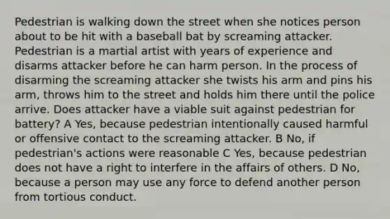 Pedestrian is walking down the street when she notices person about to be hit with a baseball bat by screaming attacker. Pedestrian is a martial artist with years of experience and disarms attacker before he can harm person. In the process of disarming the screaming attacker she twists his arm and pins his arm, throws him to the street and holds him there until the police arrive. Does attacker have a viable suit against pedestrian for battery? A Yes, because pedestrian intentionally caused harmful or offensive contact to the screaming attacker. B No, if pedestrian's actions were reasonable C Yes, because pedestrian does not have a right to interfere in the affairs of others. D No, because a person may use any force to defend another person from tortious conduct.