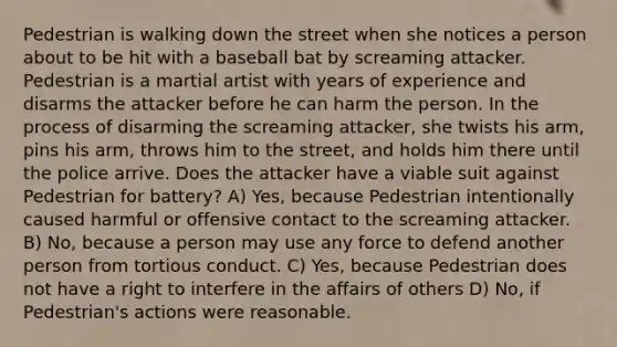 Pedestrian is walking down the street when she notices a person about to be hit with a baseball bat by screaming attacker. Pedestrian is a martial artist with years of experience and disarms the attacker before he can harm the person. In the process of disarming the screaming attacker, she twists his arm, pins his arm, throws him to the street, and holds him there until the police arrive. Does the attacker have a viable suit against Pedestrian for battery? A) Yes, because Pedestrian intentionally caused harmful or offensive contact to the screaming attacker. B) No, because a person may use any force to defend another person from tortious conduct. C) Yes, because Pedestrian does not have a right to interfere in the affairs of others D) No, if Pedestrian's actions were reasonable.