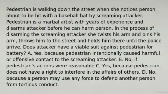 Pedestrian is walking down the street when she notices person about to be hit with a baseball bat by screaming attacker. Pedestrian is a martial artist with years of experience and disarms attacker before he can harm person. In the process of disarming the screaming attacker she twists his arm and pins his arm, throws him to the street and holds him there until the police arrive. Does attacker have a viable suit against pedestrian for battery? A. Yes, because pedestrian intentionally caused harmful or offensive contact to the screaming attacker. B. No, if pedestrian's actions were reasonable C. Yes, because pedestrian does not have a right to interfere in the affairs of others. D. No, because a person may use any force to defend another person from tortious conduct.