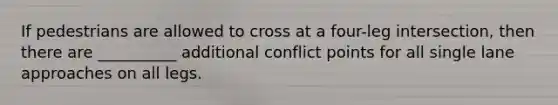 If pedestrians are allowed to cross at a four-leg intersection, then there are __________ additional conflict points for all single lane approaches on all legs.