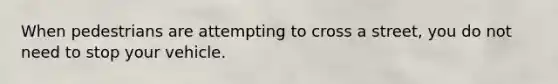 When pedestrians are attempting to cross a street, you do not need to stop your vehicle.
