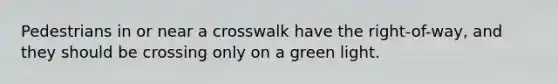 Pedestrians in or near a crosswalk have the right-of-way, and they should be crossing only on a green light.