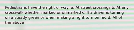 Pedestrians have the right-of-way: a. At street crossings b. At any crosswalk whether marked or unmarked c. If a driver is turning on a steady green or when making a right turn on red d. All of the above