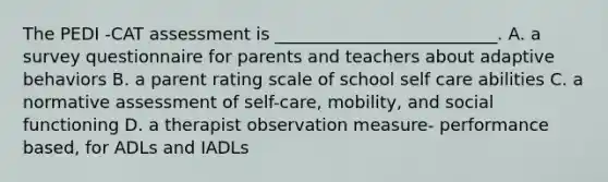 The PEDI -CAT assessment is __________________________. A. a survey questionnaire for parents and teachers about adaptive behaviors B. a parent rating scale of school self care abilities C. a normative assessment of self-care, mobility, and social functioning D. a therapist observation measure- performance based, for ADLs and IADLs