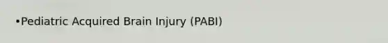 •Pediatric Acquired Brain Injury (PABI)