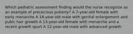 Which pediatric assessment finding would the nurse recognize as an example of precocious puberty? A 7-year-old female with early menarche A 16-year-old male with genital enlargement and pubic hair growth A 13-year-old female with menarche and a recent growth spurt A 12-year-old male with advanced growth