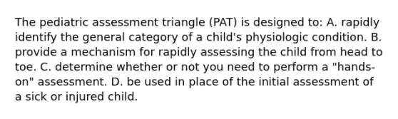 The pediatric assessment triangle (PAT) is designed to: A. rapidly identify the general category of a child's physiologic condition. B. provide a mechanism for rapidly assessing the child from head to toe. C. determine whether or not you need to perform a "hands-on" assessment. D. be used in place of the initial assessment of a sick or injured child.