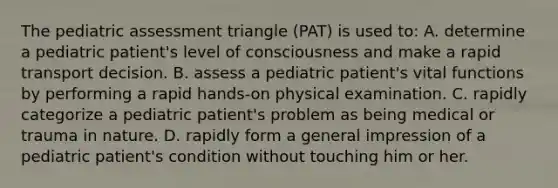 The pediatric assessment triangle (PAT) is used to: A. determine a pediatric patient's level of consciousness and make a rapid transport decision. B. assess a pediatric patient's vital functions by performing a rapid hands-on physical examination. C. rapidly categorize a pediatric patient's problem as being medical or trauma in nature. D. rapidly form a general impression of a pediatric patient's condition without touching him or her.