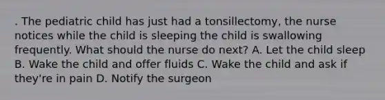 . The pediatric child has just had a tonsillectomy, the nurse notices while the child is sleeping the child is swallowing frequently. What should the nurse do next? A. Let the child sleep B. Wake the child and offer fluids C. Wake the child and ask if they're in pain D. Notify the surgeon